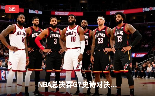 NBA总决赛G7史诗对决：凯尔特人险胜勇士夺第18冠，塔图姆荣膺FMVP
